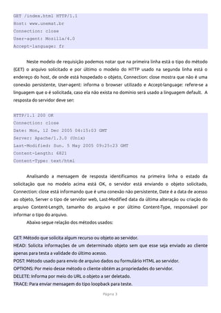 GET /index.html HTTP/1.1
Host: www.unemat.br
Connection: close
User-agent: Mozilla/4.0
Accept-language: fr


      Neste modelo de requisição podemos notar que na primeira linha está o tipo do método
(GET) o arquivo solicitado e por último o modelo do HTTP usado na segunda linha está o
endereço do host, de onde está hospedado o objeto, Connection: close mostra que não é uma
conexão persistente, User-agent: informa o browser utilizado e Accept-language: refere-se a
linguagem que o é solicitada, caso ela não exista no domínio será usado a linguagem default. A
resposta do servidor deve ser:


HTTP/1.1 200 OK
Connection: close
Date: Mon, 12 Dec 2005 04:15:03 GMT
Server: Apache/1.3.0 (Unix)
Last-Modified: Sun. 5 May 2005 09:25:23 GMT
Content-Length: 6821
Content-Type: text/html


      Analisando a mensagem de resposta identificamos na primeira linha o estado da
solicitação que no modelo acima está OK, o servidor está enviando o objeto solicitado,
Connection: close está informando que é uma conexão não persistente, Date é a data de acesso
ao objeto, Server o tipo de servidor web, Last-Modified data da última alteração ou criação do
arquivo Content-Length, tamanho do arquivo e por último Content-Type, responsável por
informar o tipo do arquivo.
      Abaixo segue relação dos métodos usados:


GET: Método que solicita algum recurso ou objeto ao servidor.
HEAD: Solicita informações de um determinado objeto sem que esse seja enviado ao cliente
apenas para testa a validade do último acesso.
POST: Método usado para envio de arquivo dados ou formulário HTML ao servidor.
OPTIONS: Por meio desse método o cliente obtém as propriedades do servidor.
DELETE: Informa por meio do URL o objeto a ser deletado.
TRACE: Para enviar mensagem do tipo loopback para teste.

                                            Página 3
 