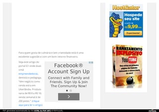 Para quem gosta de culinária e tem criatividade está é uma
excelente sugestão e com um bom retorno financeiro.
Veja este artigo do
portal G1 onde duas
irmã
empreendedoras,
dentista e pedagoga,
“têm negócio como
renda extra em
Uberlândia. Produto
varia de R$ 8 a R$ 10;
venda semanal é de
200 potes.” (clique
aqui para ler o artigo)
Facebook®
Account Sign Up
Connect with Family and
Friends. Sign Up & Join
The Community Now!
PDF generated automatically by the HTML to PDF API of PDFmyURL
 