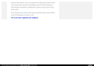 Hoje em dia existem cursos que podem ser adquiridos pela internet
com material de riquíssima qualidade onde é fornecido todas as
informações necessárias e explicando o passo a passo para iniciar
neste ramo.
Se você gosta de cozinhar vale a pena aprender esta nova profissão
e sair em destaque no meio a crise.
Tá aí um boa sugestão de negócio!
PDF generated automatically by the HTML to PDF API of PDFmyURL
 
