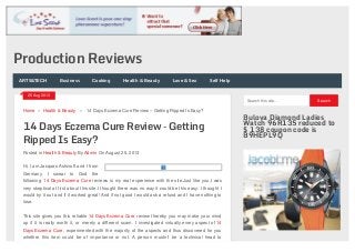 14 Days Eczema Cure Review – Getting
Ripped Is Easy?
Posted in Health & Beauty By Admin On August 25, 2013
Home » Health & Beauty » 14 Days Eczema Cure Review – Getting Ripped Is Easy?
Hi, I am Jacques Ashcroft and I from
Germany. I swear to God the
following 14 Days Eczema Cure reviews is my real experience with the site.Just like you,I was
very skeptical at first about this site.I thought there was no way it could be this easy. I thought I
would try it out and if it worked great! And if not good I would ask a refund and I have nothing to
lose.
This site gives you this reliable 14 Days Eczema Cure review thereby you may make your mind
up if it is really worth it, or merely a different scam. I investigated virtually every aspect of 14
Days Eczema Cure, experimented with the majority of the aspects and thus discovered for you
whether this item could be of importance or not. A person mustn’t be a technical head to
Search this site... Search
Bulova Diamond Ladies
Watch 96R135 reduced to
$ 138 coupon code is
B9HEPL9Q
25 Aug 2013
Production Reviews
ARTS&TECH Business Cooking Health & Beauty Love & Sex Self Help
 