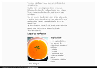 Tempere o peito de frango com um dente de alho,
sal e pimenta.
Cozinhe com a cebola picada, desfie e reserve.
Bata os grãos do milho no liquidificador com a água.
Reserve alguns grãos do milho para juntar a sopa
sem bater.
Coe em peneira fina, tempere com alho e sal a gosto
e leve ao fogo mexendo sempre até levantar fervura.
Acrescente o frango reservado e deixe ferver um
pouco mais
Se a consistência estiver firme, acrescente mais água
Acerte o sal e acrescente a salsinha picada.
Sirva bem quente.
CALDO DE ABÓBORACALDO DE ABÓBORA
Ingredientes:Ingredientes:
1 e ½ kg de abóbora
300 gramas de
músculo cortados em
cubinhos
1 cebola
1 tomate
2 dentes de alho
½ xícara de cheiro
verde
1 tablete de caldo de
carne
2 litros de água
Web page converted to PDF with the PDFmyURL PDF creation API!
 