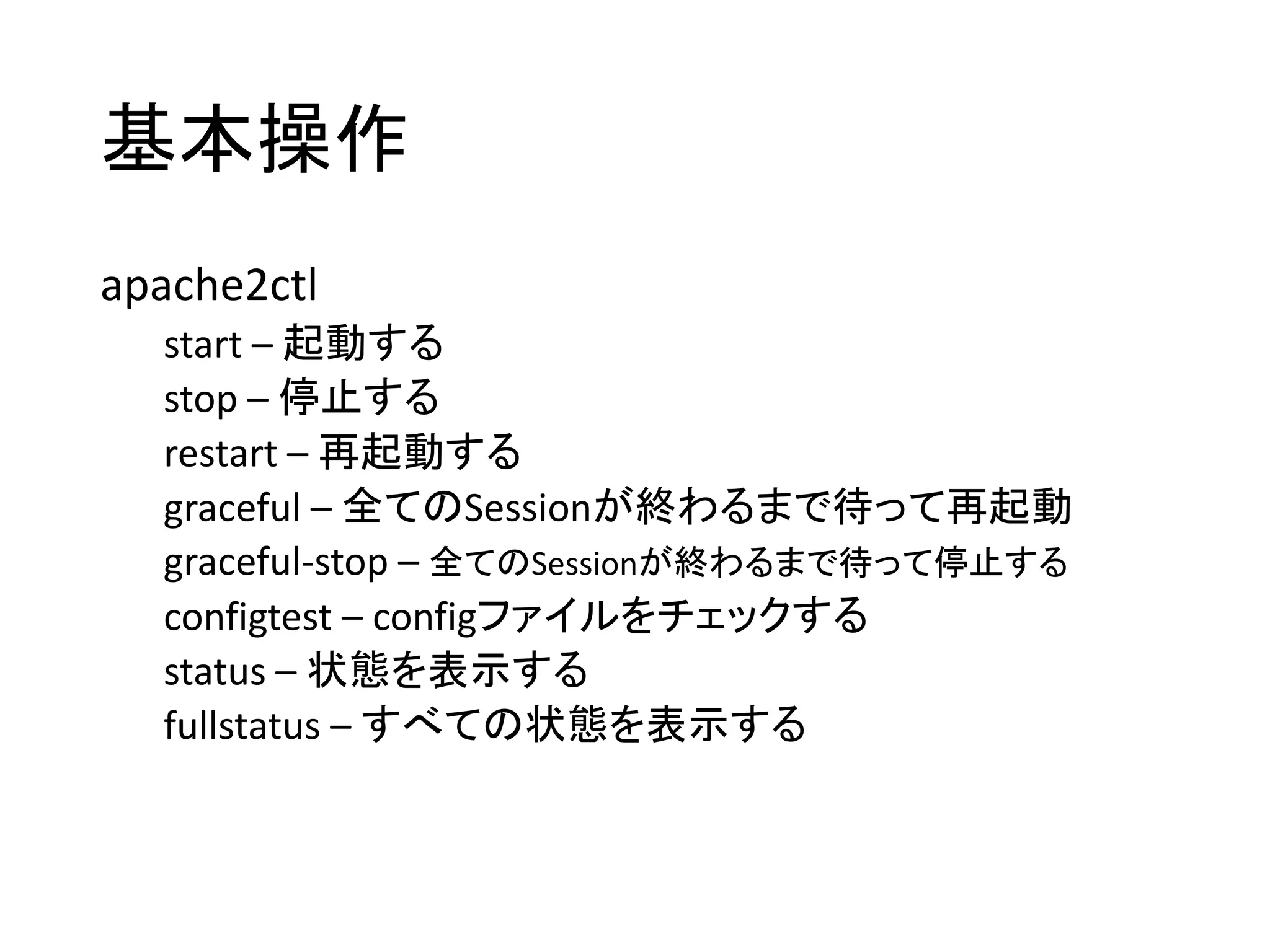 基本操作
apache2ctl
start – 起動する
stop – 停止する
restart – 再起動する
graceful – 全てのSessionが終わるまで待って再起動
graceful-stop – 全てのSessionが終わるまで待って停止する
configtest – configファイルをチェックする
status – 状態を表示する
fullstatus – すべての状態を表示する
 