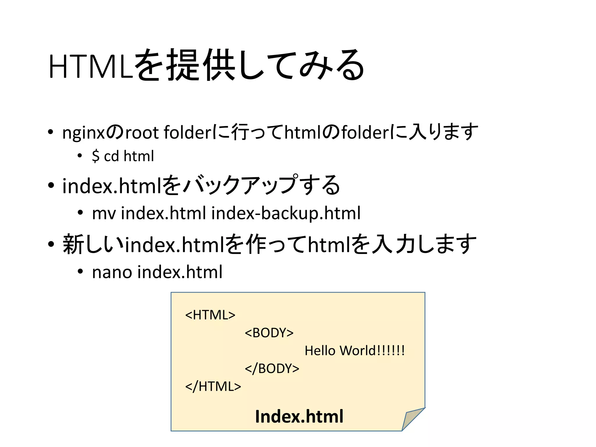 HTMLを提供してみる
• nginxのroot folderに行ってhtmlのfolderに入ります
• $ cd html
• index.htmlをバックアップする
• mv index.html index-backup.html
• 新しいindex.htmlを作ってhtmlを入力します
• nano index.html
<HTML>
<BODY>
Hello World!!!!!!
</BODY>
</HTML>
Index.html
 