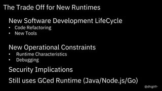 10
The Trade Off for New Runtimes
New Software Development LifeCycle
• Code Refactoring
• New Tools
New Operational Constraints
• Runtime Characteristics
• Debugging
Security Implications
Still uses GCed Runtime (Java/Node.js/Go)
@dhigit9
 
