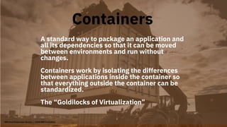 A standard way to package an application and
all its dependencies so that it can be moved
between environments and run without
changes.
Containers work by isolating the differences
between applications inside the container so
that everything outside the container can be
standardized.
The “Goldilocks of Virtualization”
Containers
IBM Cloud Kubernetes Service | ©2018 IBM Corporation
 