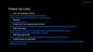 ● Rust with Appsody Tutorial
https://appsody.dev/tutorials/ServerlessRust/
https://www.youtube.com/watch?v=asywye-eDfg
● Appsody
https://appsody.dev/
● Create your own Appsody stack tutorial
https://developer.ibm.com/technologies/containers/tutorials/create-appsody-stack/
● CNCF Serverless
https://github.com/cncf/wg-serverless/blob/master/whitepapers/serverless-
overview/cncf_serverless_whitepaper_v1.0.pdf
● IBM Cloud OpenShift
https://cloud.ibm.com/docs/openshift?topic=openshift-openshift_tutorial
● Install Knative on OpenShift
https://docs.openshift.com/container-platform/4.3/serverless/installing_serverless/installing-
knative-serving.html
Follow Up Links
30
twitter: @dhigit9
 