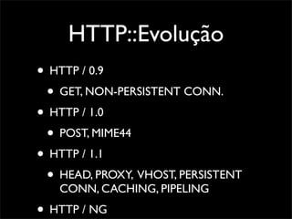 HTTP::Evolução
• HTTP / 0.9
 • GET, NON-PERSISTENT CONN.
• HTTP / 1.0
 • POST, MIME44
• HTTP / 1.1
 • HEAD, PROXY, VHOST, PERSISTENT
   CONN, CACHING, PIPELING
• HTTP / NG
 