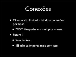 Conexões
• Clientes são limitados há duas conexões
  por host.
 • “FIX”: Hospedar em múltiplos vhosts.
• Futuro ?
 • Sem limites..
 • IE8 não se importa mais com isto.
 