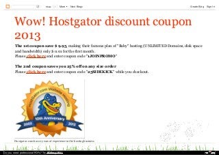 Share

1

More

Next Blog»

Create Blog

Wow! Hostgator discount coupon
2013
The 1st coupon save $ 9.95, making their famous plan of "Baby" hosting (UNLIMITED Domains, disk space
and bandwidth) only $ 0.01 for the first month.
Please click here and enter coupon code "1JOINPROMO"
The 2nd coupon saves you 25% off on any size order
Please click here and enter coupon code "25SIDEKICK" while you checkout.

Hostgator.com has 10 years of experience in the hosting business

Do you need professional PDFs? Try PDFmyURL!

Sign In

 