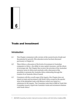 6 
Trade and Investment 
Introduction 
6.1 This Chapter commences with a review of the current levels of trade and the potential for growth. (The education sector has been discussed previously in Chapter 4.) 
6.2 There follows a discussion of the levels of investment of Australian companies in Africa—the ability to raise capital, insurance, and the effects of sovereign risk. The Chapter then reviews the activities of the Australian resources sector in Africa and concludes with a discussion of the possibility to promote the Australia-Africa relationship through the creation of an Australia Africa Council. 
6.3 Consistent with the overall scope of the inquiry, this Chapter does not report on trade and investment with North Africa except for the specific issue of the phosphate trade with Morocco which was raised in a submission to the inquiry. The Committee notes that in 2006 its Trade Sub- Committee issued a report into Australia's trade and investment relations with North Africa.1 
1 JSCFADT, Expanding Australia's trade and investment relations with North Africa, Canberra 2006.  