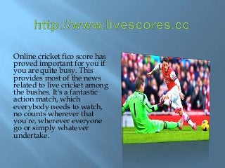 Online cricket fico score has
proved important for you if
you are quite busy. This
provides most of the news
related to live cricket among
the bushes. It's a fantastic
action match, which
everybody needs to watch,
no counts wherever that
you're, wherever everyone
go or simply whatever
undertake.
 