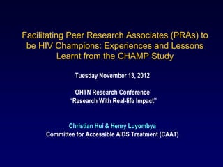 Facilitating Peer Research Associates (PRAs) to
 be HIV Champions: Experiences and Lessons
           Learnt from the CHAMP Study

                Tuesday November 13, 2012

                OHTN Research Conference
              “Research With Real-life Impact”


             Christian Hui & Henry Luyombya
      Committee for Accessible AIDS Treatment (CAAT)
 