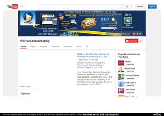 PerfectionMarketing.com 
PerfectionMarketing Subscribe 229 
Home Videos Playlists Channels Discussion About 
Popular channels on 
YouTube 
Boston Seo Services Company | 
Perfection Marketing 617-221-… 
1,725 views 1 year ago 
Read more 
Boston Seo Services Company 
http://www.PerfectionMarket... 
Call Us Today 617-221-7200 
As a Boston Seo Services Consultant, 
Perfection Marketing is here to help 
your potential customers find you. Local 
Seo Services for your company at an 
affordable price. Call us today for a free 
consultation 617-221-7200.… 
Uploads 
medita 
Subscribe 
Derral Eves 
Subscribe 
Lazy Ass Stoner 
Subscribe 
Erick Gamio 
Subscribe 
المواطن المصري 
Subscribe 
ExactTarget 
Upload Sign in 
Let your visitors save your web pages as PDF and set many options for the layout! Get a download as PDF link to PDFmyURL! 
 
