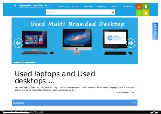 Laptop
 buyusedcomputers.in
Used Desktop, laptop & Accessories ... sales
Products  Laptop Desktop Projector Servers Switches 0
Search...

Read More... >>
Used laptops and Used
desktops ...
We are specializes in the sale of high quality refurbished used desktop computers, laptops and computer
accessories and more. Our company is provided you with...


Convert html to pdf online with PDFmyURL
 