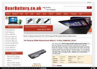 Welcome to dearbattery.Home Battery for Dell HP Asus Apple Sony Lenovo Toshiba Fujitsu Samsung Acer 
Brand of Products 
Dell Batteries 
HP Batteries 
Asus Batteries 
Lenovo Batteries 
Home > Laptop batteries for HP > HP Compaq 6730b Laptop Battery Replacement 
Lenovo Batteries 
Toshiba Batteries 
HP Compaq 6730b Replacement Battery - 6 cells, 4400mAh, 10.8V 
Samsung Batteries 
This high quality HP Compaq 6730b replacement battery will 
Fujitsu Batteries 
get your laptop up and running the right way at a reduced 
price.The battery has been precision-engineered and rigorously 
Acer Batteries 
tested for capacity, voltage ,compatibility and safety to exceed 
Apple Batteries 
original equipment manufacturer specifications. It's compatible 
with batteries: EliteBook 6930p ,ProBook 6450b ,Compaq 6535b 
,Compaq 6730b ,Compaq 6735b ,458640-542 ,HSTNN-XB24 
Hot Items 
,HSTNN-XB69... 
Batería ASUS Google 
For : HP Laptop Battery type: Lithium-ion 
Nexus 7 C11-ME370T 
Voltage: 10.8V Color : Black 
Battery 
Capacity : 4400mAh Cells : 6 
Batería ASUS Google 
Weight : 311.2g Product Code : HP6735LH 
Nexus 7 Tablet Battery 
Price: £ 65.45 
HP Envy 17 Battery 
Created by PDFmyURL. Remove this footer and set your own layout? Get a license! 
 