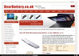 Welcome to dearbattery.Home Battery for Dell HP Asus Apple Sony Lenovo Toshiba Fujitsu Samsung Acer 
Brand of Products 
Dell Batteries 
HP Batteries 
Asus Batteries 
Lenovo Batteries 
Home > Laptop batteries for Sony > Sony VGP-BPS13B/S Laptop Battery Replacement 
Lenovo Batteries 
Toshiba Batteries 
Sony VGP-BPS13B/S Replacement Battery - 6 cells, 5200mAh, 11.1V 
Samsung Batteries 
This high quality Sony VGP-BPS13B/S replacement battery will 
Fujitsu Batteries 
get your laptop up and running the right way at a reduced 
price.The battery has been precision-engineered and rigorously 
Acer Batteries 
tested for capacity, voltage ,compatibility and safety to exceed 
Apple Batteries 
original equipment manufacturer specifications. It's compatible 
with batteries: Sony VAIO PCG-CS ,Sony VAIO PCG-FW ,Sony VGP-BPS13/ 
S ,Sony VGP-BPS13A/S ,Sony VGP-BPS13B/S ,Sony VGP-BPS13S 
Hot Items 
,Sony VGP-BPS13 ,Sony VGP-BPS13/Q... 
Batería ASUS Google 
For : Sony Laptop Battery type: Lithium-ion 
Nexus 7 C11-ME370T 
Voltage: 11.1V Color : Silver 
Battery 
Capacity : 5200mAh Cells : 6 
Batería ASUS Google 
Weight : 301g Product Code : AKKU110P 
Nexus 7 Tablet Battery 
Price: £ 66.03 
HP Envy 17 Battery 
Created by PDFmyURL. Remove this footer and set your own layout? Get a license! 
 