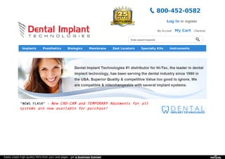 800-452-0582 
Enter search keyword 
Log In or register 
My Account My Cart Checkout 
Implants Prosthetics Biologics Membrane Zest Locators Specialty Kits Instruments 
Other Products 
"NEWS FLASH" - New CAD-CAM and TEMPORARY Abutments for all 
systems are now available for purchase! 
Easily create high-quality PDFs from your web pages - get a business license! 
 