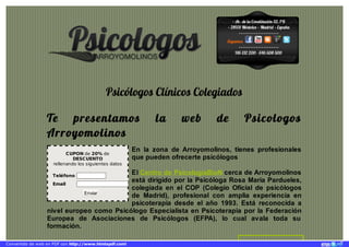 · Av. de la Constitución 52, 1°B
· 28931 Móstoles · Madrid · España
·····················
Síguenos
·····················
916 132 200 - 646 608 500
CUPON de 20% de
DESCUENTO
rellenando los siguientes datos
Teléfono
Email
Enviar
Psicólogos Clínicos Colegiados
Te presentamos la web de Psicologos
Arroyomolinos
En la zona de Arroyomolinos, tienes profesionales
que pueden ofrecerte psicólogos
El Centro de PsicologíaBioN cerca de Arroyomolinos
está dirigido por la Psicóloga Rosa María Pardueles,
colegiada en el COP (Colegio Oficial de psicólogos
de Madrid), profesional con amplia experiencia en
psicoterapia desde el año 1993. Está reconocida a
nivel europeo como Psicólogo Especialista en Psicoterapia por la Federación
Europea de Asociaciones de Psicólogos (EFPA), lo cual avala toda su
formación.
Convertido de web en PDF con http://www.htmlapdf.com!
 