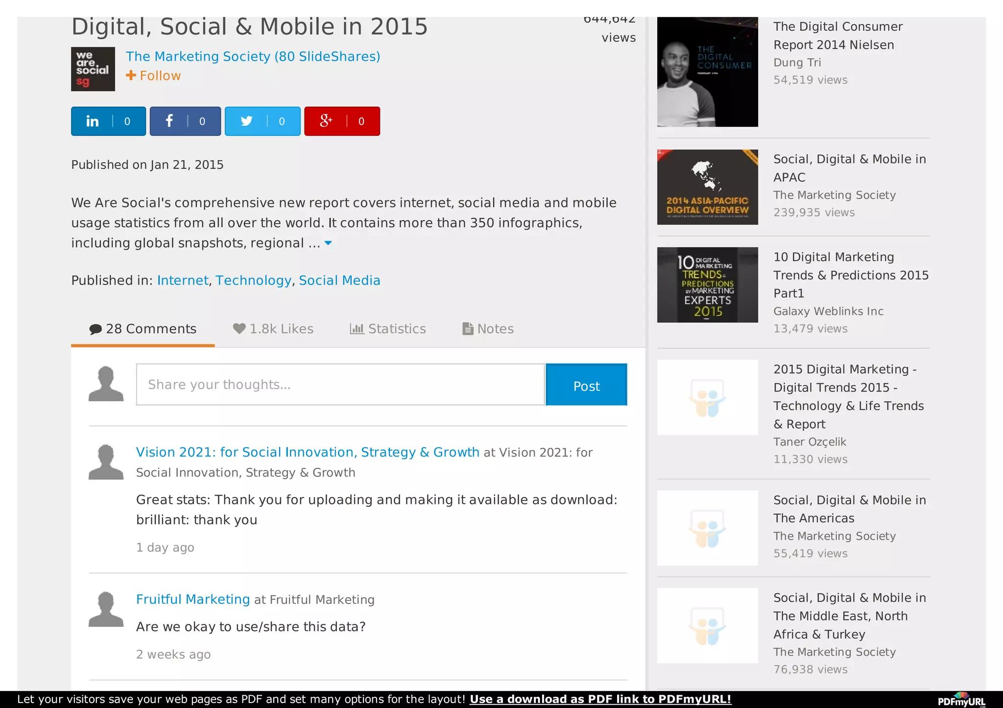 The Marketing Society (80 SlideShares)
 Follow
Published on Jan 21, 2015
We Are Social's comprehensive new report covers internet, social media and mobile
usage statistics from all over the world. It contains more than 350 infographics,
including global snapshots, regional … 
Published in: Internet, Technology, Social Media
Digital, Social & Mobile in 2015
644,642
views
 0  0  0  0
 28 Comments  1.8k Likes  Statistics  Notes
Share your thoughts...
Vision 2021: for Social Innovation, Strategy & Growth at Vision 2021: for
Social Innovation, Strategy & Growth
Great stats: Thank you for uploading and making it available as download:
brilliant: thank you
1 day ago
Fruitful Marketing at Fruitful Marketing
Are we okay to use/share this data?
2 weeks ago
The Digital Consumer
Report 2014 Nielsen
Dung Tri
54,519 views
Social, Digital & Mobile in
APAC
The Marketing Society
239,935 views
10 Digital Marketing
Trends & Predictions 2015
Part1
Galaxy Weblinks Inc
13,479 views
2015 Digital Marketing -
Digital Trends 2015 -
Technology & Life Trends
& Report
Taner Ozçelik
11,330 views
Social, Digital & Mobile in
The Americas
The Marketing Society
55,419 views
Social, Digital & Mobile in
The Middle East, North
Africa & Turkey
The Marketing Society
76,938 views
Post
Let your visitors save your web pages as PDF and set many options for the layout! Use a download as PDF link to PDFmyURL!
 