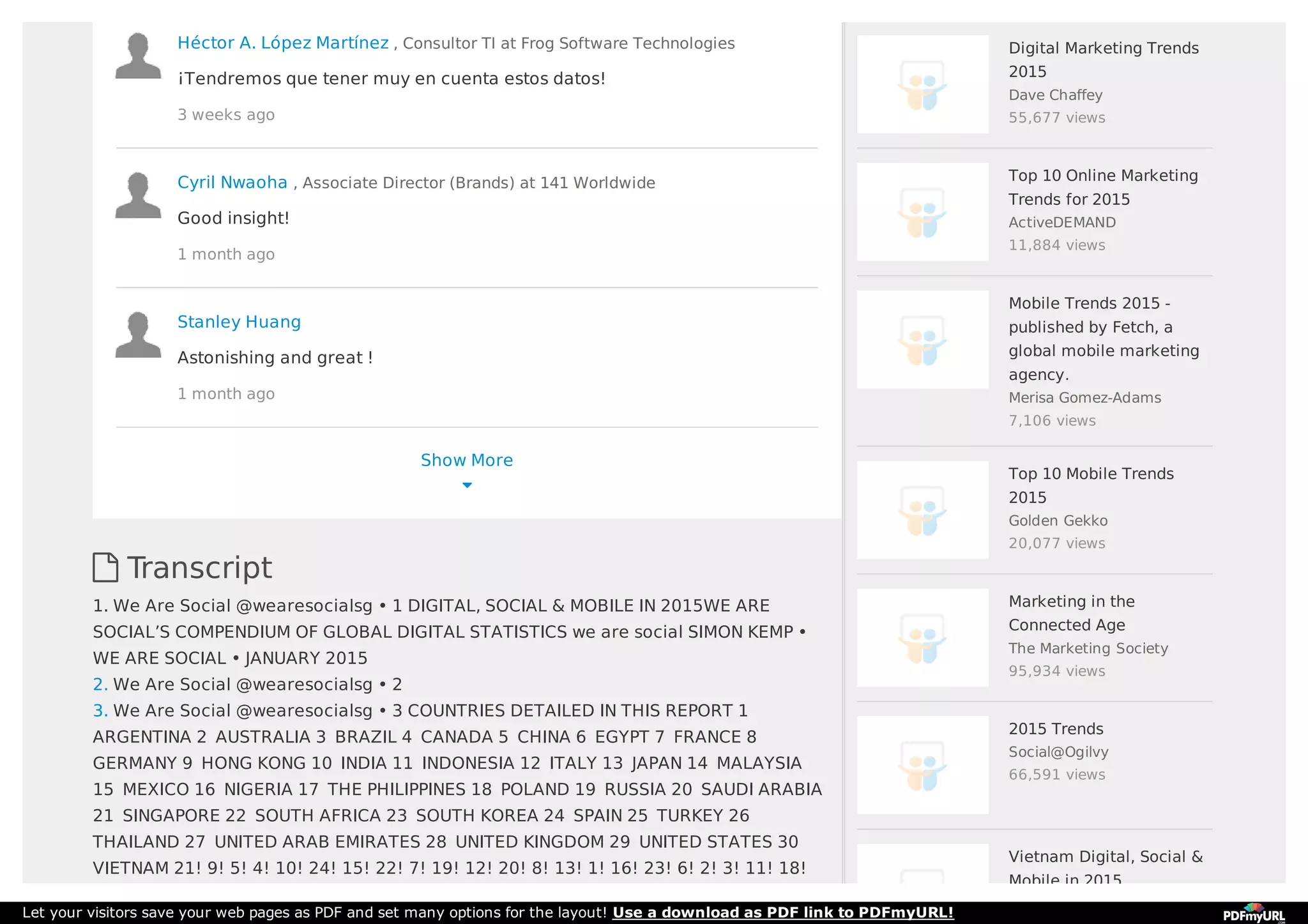 Show More

 Transcript
1. We Are Social @wearesocialsg • 1 DIGITAL, SOCIAL & MOBILE IN 2015WE ARE
SOCIAL’S COMPENDIUM OF GLOBAL DIGITAL STATISTICS we are social SIMON KEMP •
WE ARE SOCIAL • JANUARY 2015
2. We Are Social @wearesocialsg • 2
3. We Are Social @wearesocialsg • 3 COUNTRIES DETAILED IN THIS REPORT 1 
ARGENTINA 2  AUSTRALIA 3  BRAZIL 4  CANADA 5  CHINA 6  EGYPT 7  FRANCE 8 
GERMANY 9  HONG KONG 10  INDIA 11  INDONESIA 12  ITALY 13  JAPAN 14  MALAYSIA
15  MEXICO 16  NIGERIA 17  THE PHILIPPINES 18  POLAND 19  RUSSIA 20  SAUDI ARABIA
21  SINGAPORE 22  SOUTH AFRICA 23  SOUTH KOREA 24  SPAIN 25  TURKEY 26 
THAILAND 27  UNITED ARAB EMIRATES 28  UNITED KINGDOM 29  UNITED STATES 30 
VIETNAM 21! 9! 5! 4! 10! 24! 15! 22! 7! 19! 12! 20! 8! 13! 1! 16! 23! 6! 2! 3! 11! 18!
Héctor A. López Martínez , Consultor TI at Frog Software Technologies
¡Tendremos que tener muy en cuenta estos datos!
3 weeks ago
Cyril Nwaoha , Associate Director (Brands) at 141 Worldwide
Good insight!
1 month ago
Stanley Huang
Astonishing and great !
1 month ago
Digital Marketing Trends
2015
Dave Chaffey
55,677 views
Top 10 Online Marketing
Trends for 2015
ActiveDEMAND
11,884 views
Mobile Trends 2015 -
published by Fetch, a
global mobile marketing
agency.
Merisa Gomez-Adams
7,106 views
Top 10 Mobile Trends
2015
Golden Gekko
20,077 views
Marketing in the
Connected Age
The Marketing Society
95,934 views
2015 Trends
Social@Ogilvy
66,591 views
Vietnam Digital, Social &
Mobile in 2015
Let your visitors save your web pages as PDF and set many options for the layout! Use a download as PDF link to PDFmyURL!
 