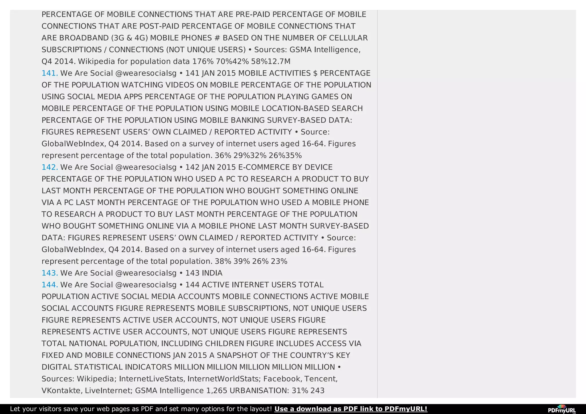 PERCENTAGE OF MOBILE CONNECTIONS THAT ARE PRE-PAID PERCENTAGE OF MOBILE
CONNECTIONS THAT ARE POST-PAID PERCENTAGE OF MOBILE CONNECTIONS THAT
ARE BROADBAND (3G & 4G) MOBILE PHONES # BASED ON THE NUMBER OF CELLULAR
SUBSCRIPTIONS / CONNECTIONS (NOT UNIQUE USERS) • Sources: GSMA Intelligence,
Q4 2014. Wikipedia for population data 176% 70%42% 58%12.7M
141. We Are Social @wearesocialsg • 141 JAN 2015 MOBILE ACTIVITIES $ PERCENTAGE
OF THE POPULATION WATCHING VIDEOS ON MOBILE PERCENTAGE OF THE POPULATION
USING SOCIAL MEDIA APPS PERCENTAGE OF THE POPULATION PLAYING GAMES ON
MOBILE PERCENTAGE OF THE POPULATION USING MOBILE LOCATION-BASED SEARCH
PERCENTAGE OF THE POPULATION USING MOBILE BANKING SURVEY-BASED DATA:
FIGURES REPRESENT USERS’ OWN CLAIMED / REPORTED ACTIVITY • Source:
GlobalWebIndex, Q4 2014. Based on a survey of internet users aged 16-64. Figures
represent percentage of the total population. 36% 29%32% 26%35%
142. We Are Social @wearesocialsg • 142 JAN 2015 E-COMMERCE BY DEVICE
PERCENTAGE OF THE POPULATION WHO USED A PC TO RESEARCH A PRODUCT TO BUY
LAST MONTH PERCENTAGE OF THE POPULATION WHO BOUGHT SOMETHING ONLINE
VIA A PC LAST MONTH PERCENTAGE OF THE POPULATION WHO USED A MOBILE PHONE
TO RESEARCH A PRODUCT TO BUY LAST MONTH PERCENTAGE OF THE POPULATION
WHO BOUGHT SOMETHING ONLINE VIA A MOBILE PHONE LAST MONTH SURVEY-BASED
DATA: FIGURES REPRESENT USERS’ OWN CLAIMED / REPORTED ACTIVITY • Source:
GlobalWebIndex, Q4 2014. Based on a survey of internet users aged 16-64. Figures
represent percentage of the total population. 38% 39% 26% 23%
143. We Are Social @wearesocialsg • 143 INDIA
144. We Are Social @wearesocialsg • 144 ACTIVE INTERNET USERS TOTAL
POPULATION ACTIVE SOCIAL MEDIA ACCOUNTS MOBILE CONNECTIONS ACTIVE MOBILE
SOCIAL ACCOUNTS FIGURE REPRESENTS MOBILE SUBSCRIPTIONS, NOT UNIQUE USERS
FIGURE REPRESENTS ACTIVE USER ACCOUNTS, NOT UNIQUE USERS FIGURE
REPRESENTS ACTIVE USER ACCOUNTS, NOT UNIQUE USERS FIGURE REPRESENTS
TOTAL NATIONAL POPULATION, INCLUDING CHILDREN FIGURE INCLUDES ACCESS VIA
FIXED AND MOBILE CONNECTIONS JAN 2015 A SNAPSHOT OF THE COUNTRY’S KEY
DIGITAL STATISTICAL INDICATORS MILLION MILLION MILLION MILLION MILLION •
Sources: Wikipedia; InternetLiveStats, InternetWorldStats; Facebook, Tencent,
VKontakte, LiveInternet; GSMA Intelligence 1,265 URBANISATION: 31% 243
Let your visitors save your web pages as PDF and set many options for the layout! Use a download as PDF link to PDFmyURL!
 