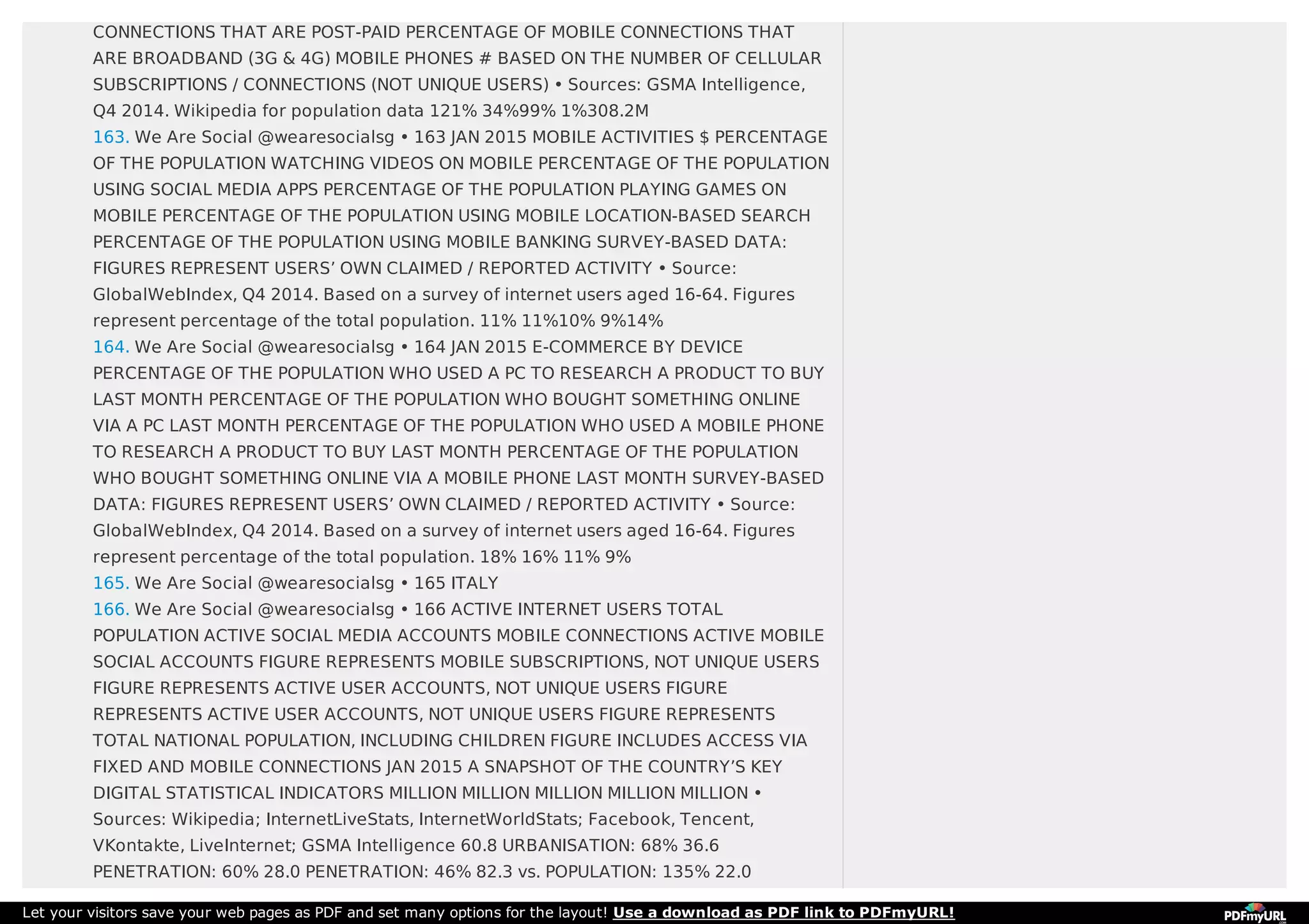 CONNECTIONS THAT ARE POST-PAID PERCENTAGE OF MOBILE CONNECTIONS THAT
ARE BROADBAND (3G & 4G) MOBILE PHONES # BASED ON THE NUMBER OF CELLULAR
SUBSCRIPTIONS / CONNECTIONS (NOT UNIQUE USERS) • Sources: GSMA Intelligence,
Q4 2014. Wikipedia for population data 121% 34%99% 1%308.2M
163. We Are Social @wearesocialsg • 163 JAN 2015 MOBILE ACTIVITIES $ PERCENTAGE
OF THE POPULATION WATCHING VIDEOS ON MOBILE PERCENTAGE OF THE POPULATION
USING SOCIAL MEDIA APPS PERCENTAGE OF THE POPULATION PLAYING GAMES ON
MOBILE PERCENTAGE OF THE POPULATION USING MOBILE LOCATION-BASED SEARCH
PERCENTAGE OF THE POPULATION USING MOBILE BANKING SURVEY-BASED DATA:
FIGURES REPRESENT USERS’ OWN CLAIMED / REPORTED ACTIVITY • Source:
GlobalWebIndex, Q4 2014. Based on a survey of internet users aged 16-64. Figures
represent percentage of the total population. 11% 11%10% 9%14%
164. We Are Social @wearesocialsg • 164 JAN 2015 E-COMMERCE BY DEVICE
PERCENTAGE OF THE POPULATION WHO USED A PC TO RESEARCH A PRODUCT TO BUY
LAST MONTH PERCENTAGE OF THE POPULATION WHO BOUGHT SOMETHING ONLINE
VIA A PC LAST MONTH PERCENTAGE OF THE POPULATION WHO USED A MOBILE PHONE
TO RESEARCH A PRODUCT TO BUY LAST MONTH PERCENTAGE OF THE POPULATION
WHO BOUGHT SOMETHING ONLINE VIA A MOBILE PHONE LAST MONTH SURVEY-BASED
DATA: FIGURES REPRESENT USERS’ OWN CLAIMED / REPORTED ACTIVITY • Source:
GlobalWebIndex, Q4 2014. Based on a survey of internet users aged 16-64. Figures
represent percentage of the total population. 18% 16% 11% 9%
165. We Are Social @wearesocialsg • 165 ITALY
166. We Are Social @wearesocialsg • 166 ACTIVE INTERNET USERS TOTAL
POPULATION ACTIVE SOCIAL MEDIA ACCOUNTS MOBILE CONNECTIONS ACTIVE MOBILE
SOCIAL ACCOUNTS FIGURE REPRESENTS MOBILE SUBSCRIPTIONS, NOT UNIQUE USERS
FIGURE REPRESENTS ACTIVE USER ACCOUNTS, NOT UNIQUE USERS FIGURE
REPRESENTS ACTIVE USER ACCOUNTS, NOT UNIQUE USERS FIGURE REPRESENTS
TOTAL NATIONAL POPULATION, INCLUDING CHILDREN FIGURE INCLUDES ACCESS VIA
FIXED AND MOBILE CONNECTIONS JAN 2015 A SNAPSHOT OF THE COUNTRY’S KEY
DIGITAL STATISTICAL INDICATORS MILLION MILLION MILLION MILLION MILLION •
Sources: Wikipedia; InternetLiveStats, InternetWorldStats; Facebook, Tencent,
VKontakte, LiveInternet; GSMA Intelligence 60.8 URBANISATION: 68% 36.6
PENETRATION: 60% 28.0 PENETRATION: 46% 82.3 vs. POPULATION: 135% 22.0
Let your visitors save your web pages as PDF and set many options for the layout! Use a download as PDF link to PDFmyURL!
 