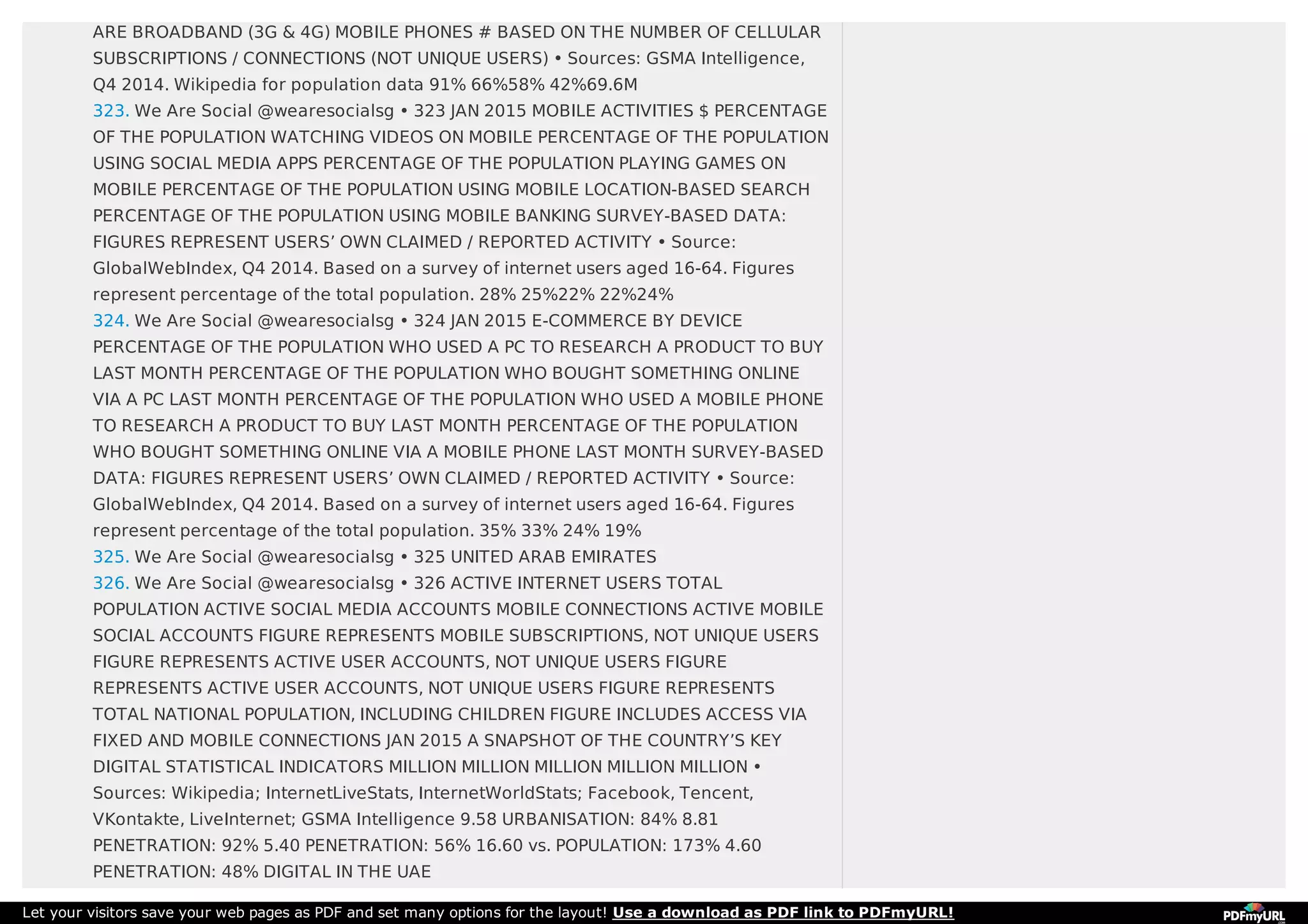 ARE BROADBAND (3G & 4G) MOBILE PHONES # BASED ON THE NUMBER OF CELLULAR
SUBSCRIPTIONS / CONNECTIONS (NOT UNIQUE USERS) • Sources: GSMA Intelligence,
Q4 2014. Wikipedia for population data 91% 66%58% 42%69.6M
323. We Are Social @wearesocialsg • 323 JAN 2015 MOBILE ACTIVITIES $ PERCENTAGE
OF THE POPULATION WATCHING VIDEOS ON MOBILE PERCENTAGE OF THE POPULATION
USING SOCIAL MEDIA APPS PERCENTAGE OF THE POPULATION PLAYING GAMES ON
MOBILE PERCENTAGE OF THE POPULATION USING MOBILE LOCATION-BASED SEARCH
PERCENTAGE OF THE POPULATION USING MOBILE BANKING SURVEY-BASED DATA:
FIGURES REPRESENT USERS’ OWN CLAIMED / REPORTED ACTIVITY • Source:
GlobalWebIndex, Q4 2014. Based on a survey of internet users aged 16-64. Figures
represent percentage of the total population. 28% 25%22% 22%24%
324. We Are Social @wearesocialsg • 324 JAN 2015 E-COMMERCE BY DEVICE
PERCENTAGE OF THE POPULATION WHO USED A PC TO RESEARCH A PRODUCT TO BUY
LAST MONTH PERCENTAGE OF THE POPULATION WHO BOUGHT SOMETHING ONLINE
VIA A PC LAST MONTH PERCENTAGE OF THE POPULATION WHO USED A MOBILE PHONE
TO RESEARCH A PRODUCT TO BUY LAST MONTH PERCENTAGE OF THE POPULATION
WHO BOUGHT SOMETHING ONLINE VIA A MOBILE PHONE LAST MONTH SURVEY-BASED
DATA: FIGURES REPRESENT USERS’ OWN CLAIMED / REPORTED ACTIVITY • Source:
GlobalWebIndex, Q4 2014. Based on a survey of internet users aged 16-64. Figures
represent percentage of the total population. 35% 33% 24% 19%
325. We Are Social @wearesocialsg • 325 UNITED ARAB EMIRATES
326. We Are Social @wearesocialsg • 326 ACTIVE INTERNET USERS TOTAL
POPULATION ACTIVE SOCIAL MEDIA ACCOUNTS MOBILE CONNECTIONS ACTIVE MOBILE
SOCIAL ACCOUNTS FIGURE REPRESENTS MOBILE SUBSCRIPTIONS, NOT UNIQUE USERS
FIGURE REPRESENTS ACTIVE USER ACCOUNTS, NOT UNIQUE USERS FIGURE
REPRESENTS ACTIVE USER ACCOUNTS, NOT UNIQUE USERS FIGURE REPRESENTS
TOTAL NATIONAL POPULATION, INCLUDING CHILDREN FIGURE INCLUDES ACCESS VIA
FIXED AND MOBILE CONNECTIONS JAN 2015 A SNAPSHOT OF THE COUNTRY’S KEY
DIGITAL STATISTICAL INDICATORS MILLION MILLION MILLION MILLION MILLION •
Sources: Wikipedia; InternetLiveStats, InternetWorldStats; Facebook, Tencent,
VKontakte, LiveInternet; GSMA Intelligence 9.58 URBANISATION: 84% 8.81
PENETRATION: 92% 5.40 PENETRATION: 56% 16.60 vs. POPULATION: 173% 4.60
PENETRATION: 48% DIGITAL IN THE UAE
Let your visitors save your web pages as PDF and set many options for the layout! Use a download as PDF link to PDFmyURL!
 