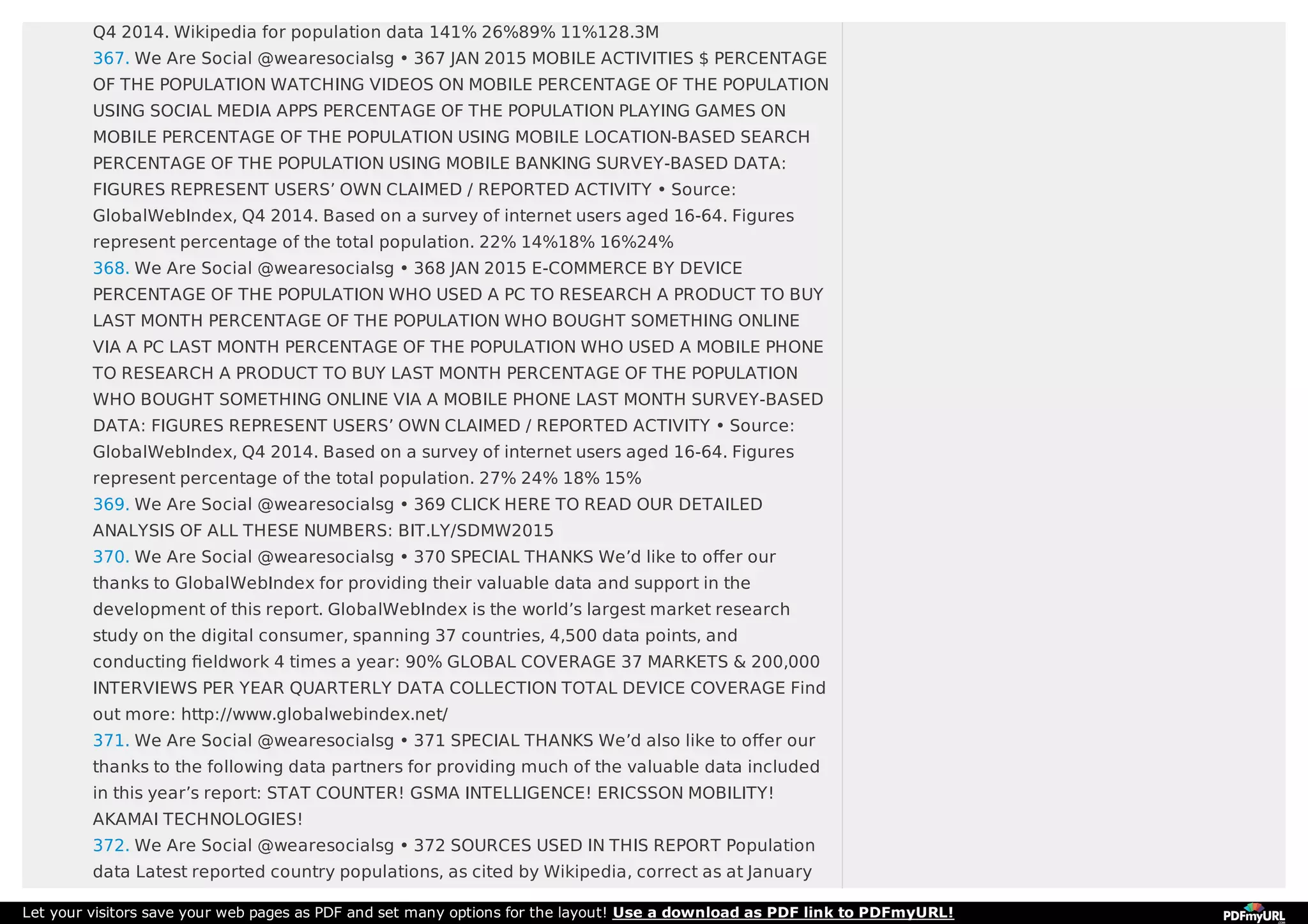 Q4 2014. Wikipedia for population data 141% 26%89% 11%128.3M
367. We Are Social @wearesocialsg • 367 JAN 2015 MOBILE ACTIVITIES $ PERCENTAGE
OF THE POPULATION WATCHING VIDEOS ON MOBILE PERCENTAGE OF THE POPULATION
USING SOCIAL MEDIA APPS PERCENTAGE OF THE POPULATION PLAYING GAMES ON
MOBILE PERCENTAGE OF THE POPULATION USING MOBILE LOCATION-BASED SEARCH
PERCENTAGE OF THE POPULATION USING MOBILE BANKING SURVEY-BASED DATA:
FIGURES REPRESENT USERS’ OWN CLAIMED / REPORTED ACTIVITY • Source:
GlobalWebIndex, Q4 2014. Based on a survey of internet users aged 16-64. Figures
represent percentage of the total population. 22% 14%18% 16%24%
368. We Are Social @wearesocialsg • 368 JAN 2015 E-COMMERCE BY DEVICE
PERCENTAGE OF THE POPULATION WHO USED A PC TO RESEARCH A PRODUCT TO BUY
LAST MONTH PERCENTAGE OF THE POPULATION WHO BOUGHT SOMETHING ONLINE
VIA A PC LAST MONTH PERCENTAGE OF THE POPULATION WHO USED A MOBILE PHONE
TO RESEARCH A PRODUCT TO BUY LAST MONTH PERCENTAGE OF THE POPULATION
WHO BOUGHT SOMETHING ONLINE VIA A MOBILE PHONE LAST MONTH SURVEY-BASED
DATA: FIGURES REPRESENT USERS’ OWN CLAIMED / REPORTED ACTIVITY • Source:
GlobalWebIndex, Q4 2014. Based on a survey of internet users aged 16-64. Figures
represent percentage of the total population. 27% 24% 18% 15%
369. We Are Social @wearesocialsg • 369 CLICK HERE TO READ OUR DETAILED
ANALYSIS OF ALL THESE NUMBERS: BIT.LY/SDMW2015
370. We Are Social @wearesocialsg • 370 SPECIAL THANKS We’d like to oﬀer our
thanks to GlobalWebIndex for providing their valuable data and support in the
development of this report. GlobalWebIndex is the world’s largest market research
study on the digital consumer, spanning 37 countries, 4,500 data points, and
conducting ﬁeldwork 4 times a year: 90% GLOBAL COVERAGE 37 MARKETS & 200,000
INTERVIEWS PER YEAR QUARTERLY DATA COLLECTION TOTAL DEVICE COVERAGE Find
out more: http://www.globalwebindex.net/
371. We Are Social @wearesocialsg • 371 SPECIAL THANKS We’d also like to oﬀer our
thanks to the following data partners for providing much of the valuable data included
in this year’s report: STAT COUNTER! GSMA INTELLIGENCE! ERICSSON MOBILITY!
AKAMAI TECHNOLOGIES!
372. We Are Social @wearesocialsg • 372 SOURCES USED IN THIS REPORT Population
data Latest reported country populations, as cited by Wikipedia, correct as at January
Let your visitors save your web pages as PDF and set many options for the layout! Use a download as PDF link to PDFmyURL!
 