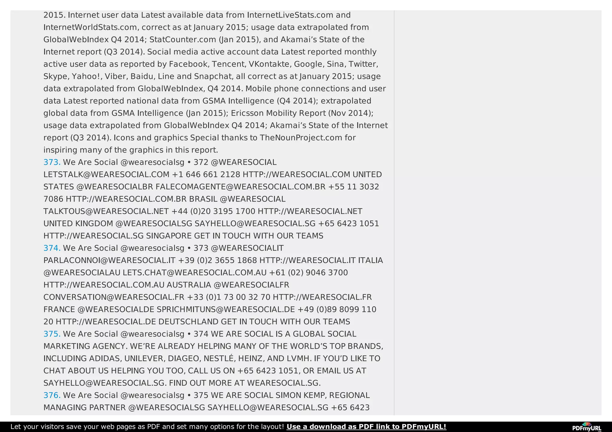 2015. Internet user data Latest available data from InternetLiveStats.com and
InternetWorldStats.com, correct as at January 2015; usage data extrapolated from
GlobalWebIndex Q4 2014; StatCounter.com (Jan 2015), and Akamai’s State of the
Internet report (Q3 2014). Social media active account data Latest reported monthly
active user data as reported by Facebook, Tencent, VKontakte, Google, Sina, Twitter,
Skype, Yahoo!, Viber, Baidu, Line and Snapchat, all correct as at January 2015; usage
data extrapolated from GlobalWebIndex, Q4 2014. Mobile phone connections and user
data Latest reported national data from GSMA Intelligence (Q4 2014); extrapolated
global data from GSMA Intelligence (Jan 2015); Ericsson Mobility Report (Nov 2014);
usage data extrapolated from GlobalWebIndex Q4 2014; Akamai’s State of the Internet
report (Q3 2014). Icons and graphics Special thanks to TheNounProject.com for
inspiring many of the graphics in this report.
373. We Are Social @wearesocialsg • 372 @WEARESOCIAL
LETSTALK@WEARESOCIAL.COM +1 646 661 2128 HTTP://WEARESOCIAL.COM UNITED
STATES @WEARESOCIALBR FALECOMAGENTE@WEARESOCIAL.COM.BR +55 11 3032
7086 HTTP://WEARESOCIAL.COM.BR BRASIL @WEARESOCIAL
TALKTOUS@WEARESOCIAL.NET +44 (0)20 3195 1700 HTTP://WEARESOCIAL.NET
UNITED KINGDOM @WEARESOCIALSG SAYHELLO@WEARESOCIAL.SG +65 6423 1051
HTTP://WEARESOCIAL.SG SINGAPORE GET IN TOUCH WITH OUR TEAMS
374. We Are Social @wearesocialsg • 373 @WEARESOCIALIT
PARLACONNOI@WEARESOCIAL.IT +39 (0)2 3655 1868 HTTP://WEARESOCIAL.IT ITALIA
@WEARESOCIALAU LETS.CHAT@WEARESOCIAL.COM.AU +61 (02) 9046 3700
HTTP://WEARESOCIAL.COM.AU AUSTRALIA @WEARESOCIALFR
CONVERSATION@WEARESOCIAL.FR +33 (0)1 73 00 32 70 HTTP://WEARESOCIAL.FR
FRANCE @WEARESOCIALDE SPRICHMITUNS@WEARESOCIAL.DE +49 (0)89 8099 110
20 HTTP://WEARESOCIAL.DE DEUTSCHLAND GET IN TOUCH WITH OUR TEAMS
375. We Are Social @wearesocialsg • 374 WE ARE SOCIAL IS A GLOBAL SOCIAL
MARKETING AGENCY. WE’RE ALREADY HELPING MANY OF THE WORLD’S TOP BRANDS,
INCLUDING ADIDAS, UNILEVER, DIAGEO, NESTLÉ, HEINZ, AND LVMH. IF YOU’D LIKE TO
CHAT ABOUT US HELPING YOU TOO, CALL US ON +65 6423 1051, OR EMAIL US AT
SAYHELLO@WEARESOCIAL.SG. FIND OUT MORE AT WEARESOCIAL.SG.
376. We Are Social @wearesocialsg • 375 WE ARE SOCIAL SIMON KEMP, REGIONAL
MANAGING PARTNER @WEARESOCIALSG SAYHELLO@WEARESOCIAL.SG +65 6423
Let your visitors save your web pages as PDF and set many options for the layout! Use a download as PDF link to PDFmyURL!
 