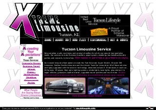 Tucson Limousine Service 
We guarantee a safe, courteous, and prompt chauffeur for all of your ground transportation 
needs. Our services include: Business transfers, airport greets, weddings, bachelor/bachlorette 
parties, and concerts, to list a few. YOU name it we’ll take you there in style. 
Our newest limousine fleet options include the Ford Excursion Super Stretch, Chrysler 300 
Limousine, Cadillac Deville Limousine and the Lincoln Town Car Limousines. All of these vehicles 
are highly upgraded with the latest in technology. Amenities include 3- 6 televisions in each car, 
DVD player, CD player, fiber optic lighting systems, strobe lights, laser lights, play station 2 in 
larger vehicles, glassware, leather interior, upgraded sound systems and much more. Xtreme 
limousine will provide your party with water at no additional charge upon request. 
Corporate Groups 
Business Travel 
Leisure 
Proms / 
Homecomings 
Weddings 
Quinceaneras 
Parties 
“Having such a busy 
Does your business need professional PDFs in your application or on your website? Try the PDFmyURL API! 
 