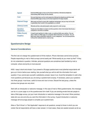 Questionnaire Design

General Considerations


The first rule is to design the questionnaire to fit the medium. Phone interviews cannot show pictures.
People responding to mail or Web surveys cannot easily ask “What exactly do you mean by that?” if they
do not understand a question. Intimate, personal questions are sometimes best handled by mail or
computer, where anonymity is most assured.


KISS - keep it short and simple. If you present a 20-page questionnaire most potential respondents will
give up in horror before even starting. Ask yourself what you will do with the information from each
question. If you cannot give yourself a satisfactory answer, leave it out. Avoid the temptation to add a few
more questions just because you are doing a questionnaire anyway. If necessary, place your questions
into three groups: must know, useful to know and nice to know. Discard the last group, unless the
previous two groups are very short.


Start with an introduction or welcome message. In the case of mail or Web questionnaires, this message
can be in a cover page or on the questionnaire form itself. If you are sending emails that ask people to
take a Web page survey, put your main introduction or welcome message in the email. When practical,
state who you are and why you want the information in the survey. A good introduction or welcome
message will encourage people to complete your questionnaire.


Allow a “Don't Know” or “Not Applicable” response to all questions, except to those in which you are
certain that all respondents will have a clear answer. In most cases, these are wasted answers as far as
 