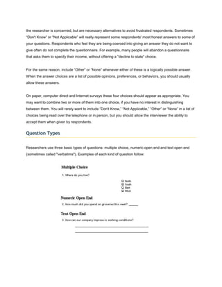 the researcher is concerned, but are necessary alternatives to avoid frustrated respondents. Sometimes
“Don't Know” or “Not Applicable” will really represent some respondents' most honest answers to some of
your questions. Respondents who feel they are being coerced into giving an answer they do not want to
give often do not complete the questionnaire. For example, many people will abandon a questionnaire
that asks them to specify their income, without offering a "decline to state" choice.


For the same reason, include “Other” or “None” whenever either of these is a logically possible answer.
When the answer choices are a list of possible opinions, preferences, or behaviors, you should usually
allow these answers.


On paper, computer direct and Internet surveys these four choices should appear as appropriate. You
may want to combine two or more of them into one choice, if you have no interest in distinguishing
between them. You will rarely want to include “Don't Know,” “Not Applicable,” “Other” or “None” in a list of
choices being read over the telephone or in person, but you should allow the interviewer the ability to
accept them when given by respondents.


Question Types


Researchers use three basic types of questions: multiple choice, numeric open end and text open end
(sometimes called "verbatims"). Examples of each kind of question follow:
 