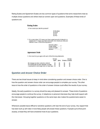 Rating Scales and Agreement Scales are two common types of questions that some researchers treat as
multiple choice questions and others treat as numeric open end questions. Examples of these kinds of
questions are:




Question and Answer Choice Order


There are two broad issues to keep in mind when considering question and answer choice order. One is
how the question and answer choice order can encourage people to complete your survey. The other
issue is how the order of questions or the order of answer choices could affect the results of your survey.


Ideally, the early questions in a survey should be easy and pleasant to answer. These kinds of questions
encourage people to continue the survey. In telephone or personal interviews they help build rapport with
the interviewer. Grouping together questions on the same topic also makes the questionnaire easier to
answer.


Whenever possible leave difficult or sensitive questions until near the end of your survey. Any rapport that
has been built up will make it more likely people will answer these questions. If people quit at that point
anyway, at least they will have answered most of your questions.
 