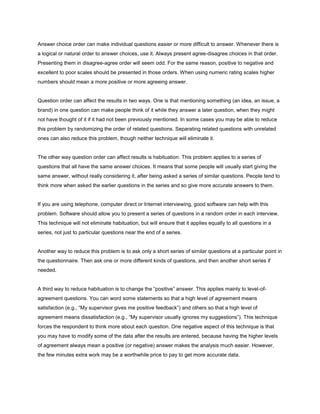 Answer choice order can make individual questions easier or more difficult to answer. Whenever there is
a logical or natural order to answer choices, use it. Always present agree-disagree choices in that order.
Presenting them in disagree-agree order will seem odd. For the same reason, positive to negative and
excellent to poor scales should be presented in those orders. When using numeric rating scales higher
numbers should mean a more positive or more agreeing answer.


Question order can affect the results in two ways. One is that mentioning something (an idea, an issue, a
brand) in one question can make people think of it while they answer a later question, when they might
not have thought of it if it had not been previously mentioned. In some cases you may be able to reduce
this problem by randomizing the order of related questions. Separating related questions with unrelated
ones can also reduce this problem, though neither technique will eliminate it.


The other way question order can affect results is habituation. This problem applies to a series of
questions that all have the same answer choices. It means that some people will usually start giving the
same answer, without really considering it, after being asked a series of similar questions. People tend to
think more when asked the earlier questions in the series and so give more accurate answers to them.


If you are using telephone, computer direct or Internet interviewing, good software can help with this
problem. Software should allow you to present a series of questions in a random order in each interview.
This technique will not eliminate habituation, but will ensure that it applies equally to all questions in a
series, not just to particular questions near the end of a series.


Another way to reduce this problem is to ask only a short series of similar questions at a particular point in
the questionnaire. Then ask one or more different kinds of questions, and then another short series if
needed.


A third way to reduce habituation is to change the “positive” answer. This applies mainly to level-of-
agreement questions. You can word some statements so that a high level of agreement means
satisfaction (e.g., “My supervisor gives me positive feedback”) and others so that a high level of
agreement means dissatisfaction (e.g., “My supervisor usually ignores my suggestions”). This technique
forces the respondent to think more about each question. One negative aspect of this technique is that
you may have to modify some of the data after the results are entered, because having the higher levels
of agreement always mean a positive (or negative) answer makes the analysis much easier. However,
the few minutes extra work may be a worthwhile price to pay to get more accurate data.
 