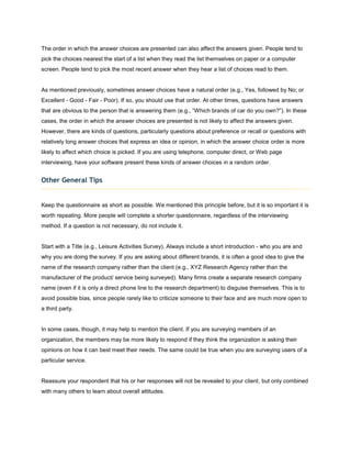 The order in which the answer choices are presented can also affect the answers given. People tend to
pick the choices nearest the start of a list when they read the list themselves on paper or a computer
screen. People tend to pick the most recent answer when they hear a list of choices read to them.


As mentioned previously, sometimes answer choices have a natural order (e.g., Yes, followed by No; or
Excellent - Good - Fair - Poor). If so, you should use that order. At other times, questions have answers
that are obvious to the person that is answering them (e.g., “Which brands of car do you own?”). In these
cases, the order in which the answer choices are presented is not likely to affect the answers given.
However, there are kinds of questions, particularly questions about preference or recall or questions with
relatively long answer choices that express an idea or opinion, in which the answer choice order is more
likely to affect which choice is picked. If you are using telephone, computer direct, or Web page
interviewing, have your software present these kinds of answer choices in a random order.


Other General Tips


Keep the questionnaire as short as possible. We mentioned this principle before, but it is so important it is
worth repeating. More people will complete a shorter questionnaire, regardless of the interviewing
method. If a question is not necessary, do not include it.


Start with a Title (e.g., Leisure Activities Survey). Always include a short introduction - who you are and
why you are doing the survey. If you are asking about different brands, it is often a good idea to give the
name of the research company rather than the client (e.g., XYZ Research Agency rather than the
manufacturer of the product/ service being surveyed). Many firms create a separate research company
name (even if it is only a direct phone line to the research department) to disguise themselves. This is to
avoid possible bias, since people rarely like to criticize someone to their face and are much more open to
a third party.


In some cases, though, it may help to mention the client. If you are surveying members of an
organization, the members may be more likely to respond if they think the organization is asking their
opinions on how it can best meet their needs. The same could be true when you are surveying users of a
particular service.


Reassure your respondent that his or her responses will not be revealed to your client, but only combined
with many others to learn about overall attitudes.
 