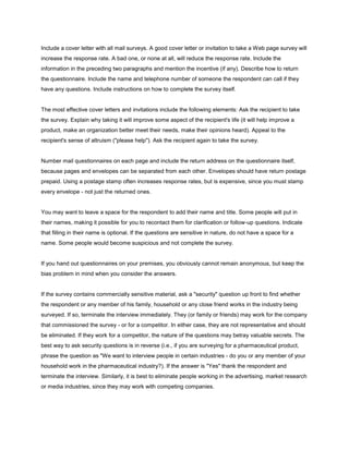 Include a cover letter with all mail surveys. A good cover letter or invitation to take a Web page survey will
increase the response rate. A bad one, or none at all, will reduce the response rate. Include the
information in the preceding two paragraphs and mention the incentive (if any). Describe how to return
the questionnaire. Include the name and telephone number of someone the respondent can call if they
have any questions. Include instructions on how to complete the survey itself.


The most effective cover letters and invitations include the following elements: Ask the recipient to take
the survey. Explain why taking it will improve some aspect of the recipient's life (it will help improve a
product, make an organization better meet their needs, make their opinions heard). Appeal to the
recipient's sense of altruism ("please help"). Ask the recipient again to take the survey.


Number mail questionnaires on each page and include the return address on the questionnaire itself,
because pages and envelopes can be separated from each other. Envelopes should have return postage
prepaid. Using a postage stamp often increases response rates, but is expensive, since you must stamp
every envelope - not just the returned ones.


You may want to leave a space for the respondent to add their name and title. Some people will put in
their names, making it possible for you to recontact them for clarification or follow-up questions. Indicate
that filling in their name is optional. If the questions are sensitive in nature, do not have a space for a
name. Some people would become suspicious and not complete the survey.


If you hand out questionnaires on your premises, you obviously cannot remain anonymous, but keep the
bias problem in mind when you consider the answers.


If the survey contains commercially sensitive material, ask a "security" question up front to find whether
the respondent or any member of his family, household or any close friend works in the industry being
surveyed. If so, terminate the interview immediately. They (or family or friends) may work for the company
that commissioned the survey - or for a competitor. In either case, they are not representative and should
be eliminated. If they work for a competitor, the nature of the questions may betray valuable secrets. The
best way to ask security questions is in reverse (i.e., if you are surveying for a pharmaceutical product,
phrase the question as "We want to interview people in certain industries - do you or any member of your
household work in the pharmaceutical industry?). If the answer is "Yes" thank the respondent and
terminate the interview. Similarly, it is best to eliminate people working in the advertising, market research
or media industries, since they may work with competing companies.
 