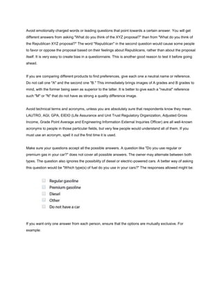 Avoid emotionally charged words or leading questions that point towards a certain answer. You will get
different answers from asking "What do you think of the XYZ proposal?" than from "What do you think of
the Republican XYZ proposal?" The word "Republican" in the second question would cause some people
to favor or oppose the proposal based on their feelings about Republicans, rather than about the proposal
itself. It is very easy to create bias in a questionnaire. This is another good reason to test it before going
ahead.


If you are comparing different products to find preferences, give each one a neutral name or reference.
Do not call one "A" and the second one "B." This immediately brings images of A grades and B grades to
mind, with the former being seen as superior to the latter. It is better to give each a "neutral" reference
such "M" or "N" that do not have as strong a quality difference image.


Avoid technical terms and acronyms, unless you are absolutely sure that respondents know they mean.
LAUTRO, AGI, GPA, EIEIO (Life Assurance and Unit Trust Regulatory Organization, Adjusted Gross
Income, Grade Point Average and Engineering Information External Inquiries Officer) are all well-known
acronyms to people in those particular fields, but very few people would understand all of them. If you
must use an acronym, spell it out the first time it is used.


Make sure your questions accept all the possible answers. A question like "Do you use regular or
premium gas in your car?" does not cover all possible answers. The owner may alternate between both
types. The question also ignores the possibility of diesel or electric-powered cars. A better way of asking
this question would be "Which type(s) of fuel do you use in your cars?" The responses allowed might be:




If you want only one answer from each person, ensure that the options are mutually exclusive. For
example:
 