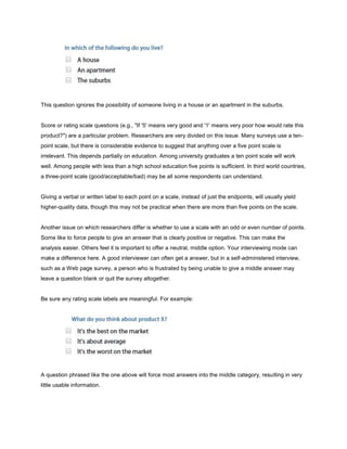 This question ignores the possibility of someone living in a house or an apartment in the suburbs.


Score or rating scale questions (e.g., "If '5' means very good and '1' means very poor how would rate this
product?") are a particular problem. Researchers are very divided on this issue. Many surveys use a ten-
point scale, but there is considerable evidence to suggest that anything over a five point scale is
irrelevant. This depends partially on education. Among university graduates a ten point scale will work
well. Among people with less than a high school education five points is sufficient. In third world countries,
a three-point scale (good/acceptable/bad) may be all some respondents can understand.


Giving a verbal or written label to each point on a scale, instead of just the endpoints, will usually yield
higher-quality data, though this may not be practical when there are more than five points on the scale.


Another issue on which researchers differ is whether to use a scale with an odd or even number of points.
Some like to force people to give an answer that is clearly positive or negative. This can make the
analysis easier. Others feel it is important to offer a neutral, middle option. Your interviewing mode can
make a difference here. A good interviewer can often get a answer, but in a self-administered interview,
such as a Web page survey, a person who is frustrated by being unable to give a middle answer may
leave a question blank or quit the survey altogether.


Be sure any rating scale labels are meaningful. For example:




A question phrased like the one above will force most answers into the middle category, resulting in very
little usable information.
 