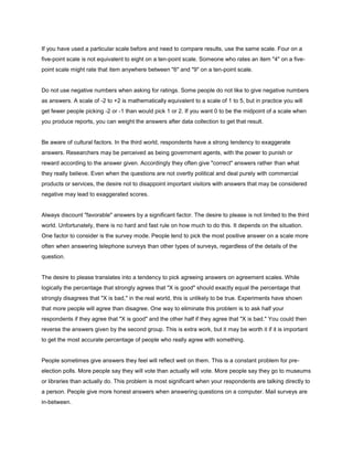 If you have used a particular scale before and need to compare results, use the same scale. Four on a
five-point scale is not equivalent to eight on a ten-point scale. Someone who rates an item "4" on a five-
point scale might rate that item anywhere between "6" and "9" on a ten-point scale.


Do not use negative numbers when asking for ratings. Some people do not like to give negative numbers
as answers. A scale of -2 to +2 is mathematically equivalent to a scale of 1 to 5, but in practice you will
get fewer people picking -2 or -1 than would pick 1 or 2. If you want 0 to be the midpoint of a scale when
you produce reports, you can weight the answers after data collection to get that result.


Be aware of cultural factors. In the third world, respondents have a strong tendency to exaggerate
answers. Researchers may be perceived as being government agents, with the power to punish or
reward according to the answer given. Accordingly they often give "correct" answers rather than what
they really believe. Even when the questions are not overtly political and deal purely with commercial
products or services, the desire not to disappoint important visitors with answers that may be considered
negative may lead to exaggerated scores.


Always discount "favorable" answers by a significant factor. The desire to please is not limited to the third
world. Unfortunately, there is no hard and fast rule on how much to do this. It depends on the situation.
One factor to consider is the survey mode. People tend to pick the most positive answer on a scale more
often when answering telephone surveys than other types of surveys, regardless of the details of the
question.


The desire to please translates into a tendency to pick agreeing answers on agreement scales. While
logically the percentage that strongly agrees that "X is good" should exactly equal the percentage that
strongly disagrees that "X is bad," in the real world, this is unlikely to be true. Experiments have shown
that more people will agree than disagree. One way to eliminate this problem is to ask half your
respondents if they agree that "X is good" and the other half if they agree that "X is bad." You could then
reverse the answers given by the second group. This is extra work, but it may be worth it if it is important
to get the most accurate percentage of people who really agree with something.


People sometimes give answers they feel will reflect well on them. This is a constant problem for pre-
election polls. More people say they will vote than actually will vote. More people say they go to museums
or libraries than actually do. This problem is most significant when your respondents are talking directly to
a person. People give more honest answers when answering questions on a computer. Mail surveys are
in-between.
 
