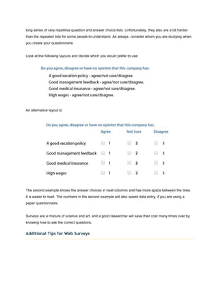 long series of very repetitive question and answer choice lists. Unfortunately, they also are a bit harder
than the repeated lists for some people to understand. As always, consider whom you are studying when
you create your questionnaire.


Look at the following layouts and decide which you would prefer to use:




An alternative layout is:




The second example shows the answer choices in neat columns and has more space between the lines.
It is easier to read. The numbers in the second example will also speed data entry, if you are using a
paper questionnaire.


Surveys are a mixture of science and art, and a good researcher will save their cost many times over by
knowing how to ask the correct questions.


Additional Tips for Web Surveys
 