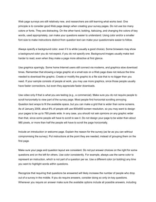 Web page surveys are still relatively new, and researchers are still learning what works best. One
principle is to consider good Web page design when creating your survey pages. Do not use too many
colors or fonts. They are distracting. On the other hand, bolding, italicizing, and changing the colors of key
words, used appropriately, can make your questions easier to understand. Using color and/or a smaller
font size to make instructions distinct from question text can make your questionnaire easier to follow.


Always specify a background color, even if it is white (usually a good choice). Some browsers may show
a background color you do not expect, if you do not specify one. Background images usually make text
harder to read, even when they make a page more attractive at first glance.


Use graphics sparingly. Some home Internet users still connect via modems, and graphics slow download
times. Remember that showing a large graphic at a small size on a Web page does not reduce the time
needed to download the graphic. Create or modify the graphic to a file size that is no bigger than you
need. If your sample consists of people at work, you may use more graphics, since those people usually
have faster connections, but even they appreciate faster downloads.


Use video only if that is what you are testing (e.g., a commercial). Make sure you do not require people to
scroll horizontally to view part of the survey page. Most people find horizontal scrolling annoying.
Question text wraps to fit the available space, but you can make a grid that is wider than some screens.
As of January 2008, about 8% of people still use 800x600 screen resolution, so you may want to design
your pages to be up to 760 pixels wide. In any case, you should not ask opinions on any graphic wider
than that, since some people will have to scroll to see it. Do not design your page to be wider than about
980 pixels, or more than half the people will have to scroll the page horizontally.


Include an introduction or welcome page. Explain the reason for the survey (as far as you can without
compromising the survey). Put instructions at the point they are needed, instead of grouping them on the
first page.


Make sure your page and question layout are consistent. Do not put answer choices on the right for some
questions and on the left for others. Use color consistently. For example, always use the same color to
represent an instruction, which is not part of a question per se. Use a different color (or bolding) any time
you want to highlight words within questions.


Recognize that requiring that questions be answered will likely increase the number of people who drop
out of a survey in the middle. If you do require answers, consider doing so only on key questions.
Whenever you require an answer make sure the available options include all possible answers, including
 