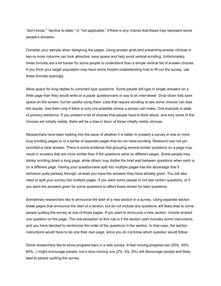 “don’t know,” “decline to state,” or “not applicable,” if there is any chance that these may represent some
people’s answers.


Consider your sample when designing the pages. Using answer grids and presenting answer choices in
two or more columns can look attractive, save space and help avoid vertical scrolling. Unfortunately,
these formats are a bit harder for some people to understand than a simple vertical list of answer choices.
If you think your target population may have some trouble understanding how to fill out the survey, use
these formats sparingly.


Allow space for long replies to comment type questions. Some people will type in longer answers on a
Web page than they would write on a paper questionnaire or say to an interviewer. Drop-down lists save
space on the screen, but be careful using them. Lists that require scrolling to see some choices can bias
the results. Use them only if there is only one possible choice a person can make. One example is state
of primary residence. If you present a list of choices that people have to think about, and only some of the
choices are initially visible, there will be a bias in favor of those initially visible choices.


Researchers have been looking into the issue of whether it is better to present a survey in one or more
long scrolling pages or in a series of separate pages that do not need scrolling. Research has not yet
provided a clear answer. There is some evidence that grouping several similar questions on a page may
result in answers that are more similar than if the questions were on different pages. Some people may
dislike scrolling down a long page, while others may dislike the brief wait between questions when each is
on a different page. Having your questionnaire split into multiple pages has the advantage that if
someone quits partway through, at least you have the answers they have already given. You will also
need to split your survey into multiple pages, if you want some people to not see certain questions, or if
you want the answers given for some questions to affect those shown for later questions.


Sometimes researchers like to announce the start of a new section in a survey. Using separate section
break pages that announce the start of a section, but do not include any questions will likely lead to some
people quitting the survey at one of those pages. If you want to announce a new section, include at least
one question on the page. The one exception to this rule is if the section start includes some instructions,
and you have decided to randomize the order of the questions in the section. In that case, the section
instructions would have to be one their own page, since you do not know which question would follow.


Some researchers like to show progress bars in a web survey. A fast moving progress bar (20%, 40%,
60%...) might encourage people, but a slow moving one (2%, 4%, 6%) will discourage people and likely
lead to people quitting the survey.
 