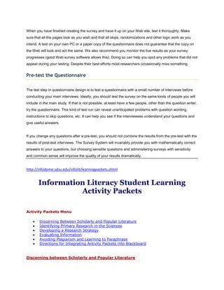 When you have finished creating the survey and have it up on your Web site, test it thoroughly. Make
sure that all the pages look as you wish and that all skips, randomizations and other logic work as you
intend. A test on your own PC or a paper copy of the questionnaire does not guarantee that the copy on
the Web will look and act the same. We also recommend you monitor the live results as your survey
progresses (good Web survey software allows this). Doing so can help you spot any problems that did not
appear during your testing. Despite their best efforts most researchers occasionally miss something.


Pre-test the Questionnaire


The last step in questionnaire design is to test a questionnaire with a small number of interviews before
conducting your main interviews. Ideally, you should test the survey on the same kinds of people you will
include in the main study. If that is not possible, at least have a few people, other than the question writer,
try the questionnaire. This kind of test run can reveal unanticipated problems with question wording,
instructions to skip questions, etc. It can help you see if the interviewees understand your questions and
give useful answers.


If you change any questions after a pre-test, you should not combine the results from the pre-test with the
results of post-test interviews. The Survey System will invariably provide you with mathematically correct
answers to your questions, but choosing sensible questions and administering surveys with sensitivity
and common sense will improve the quality of your results dramatically.


http://infodome.sdsu.edu/infolit/learningpackets.shtml


       Information Literacy Student Learning
                 Activity Packets

Activity Packets Menu

        Discerning Between Scholarly and Popular Literature
        Identifying Primary Research in the Sciences
        Developing a Research Strategy
        Evaluating Information
        Avoiding Plagiarism and Learning to Paraphrase
        Directions for Integrating Activity Packets into Blackboard


Discerning between Scholarly and Popular Literature
 