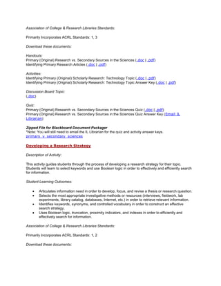 Association of College & Research Libraries Standards:

Primarily Incorporates ACRL Standards: 1, 3

Download these documents:

Handouts:
Primary (Original) Research vs. Secondary Sources in the Sciences (.doc | .pdf)
Identifying Primary Research Articles (.doc | .pdf)

Activities:
Identifying Primary (Original) Scholarly Research: Technology Topic (.doc | .pdf)
Identifying Primary (Original) Scholarly Research: Technology Topic Answer Key (.doc | .pdf)

Discussion Board Topic:
(.doc)

Quiz:
Primary (Original) Research vs. Secondary Sources in the Sciences Quiz (.doc | .pdf)
Primary (Original) Research vs. Secondary Sources in the Sciences Quiz Answer Key (Email IL
Librarian)

Zipped File for Blackboard Document Packager
*Note: You will still need to email the IL Librarian for the quiz and activity answer keys.
primary_v_secondary_sciences

Developing a Research Strategy

Description of Activity:

This activity guides students through the process of developing a research strategy for their topic.
Students will learn to select keywords and use Boolean logic in order to effectively and efficiently search
for information.

Student Learning Outcomes:

        Articulates information need in order to develop, focus, and revise a thesis or research question.
        Selects the most appropriate investigative methods or resources (interviews, fieldwork, lab
        experiments, library catalog, databases, Internet, etc.) in order to retrieve relevant information.
        Identifies keywords, synonyms, and controlled vocabulary in order to construct an effective
        search strategy.
        Uses Boolean logic, truncation, proximity indicators, and indexes in order to efficiently and
        effectively search for information.

Association of College & Research Libraries Standards:

Primarily Incorporates ACRL Standards: 1, 2

Download these documents:
 