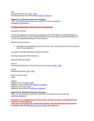 Quiz:
Evaluating Sources Quiz (.doc | .pdf)
Evaluating Sources Quiz Answer Key (Email IL Librarian)

Zipped File for Blackboard Document Packager
*Note: You will still need to email the IL Librarian for the quiz answer key.
evaluating_information

Avoiding Plagiarism and Learning to Paraphrase

Description of Activity:

The avoiding plagiarism and learning to paraphrase activity helps students understand plagiarism,
paraphrasing and citing sources. Students will learn how to accurately and appropriately document
sources and paraphrase passages to avoid plagiarism.

Student Learning Outcome:

        Accurately and appropriately documents sources, and uses paraphrases and direct quotes in
        order to avoid plagiarism.

Association of College & Research Libraries Standards:

Primarily Incorporates ACRL Standard: 5

Download these documents:

Handout:
Understanding Plagiarism, Paraphrasing and Citing Sources (.doc | .pdf)

Activity:
Paraphrasing Activity (.doc | .pdf)

Discussion Board Topic:
(.doc)

Quizzes:
Plagiarism Pre-Test (.doc | .pdf)
Plagiarism Pretest Answer Key (Email IL Librarian)
Plagiarism Quiz (.doc | .pdf)
Plagiarism Quiz Answer Key (Email IL Librarian)

Zipped File for Blackboard Document Packager
*Note: You will still need to email the IL Librarian for the pretest and quiz answer keys.
avoiding_plagiarism

Directions for Integrating All Information Literacy Student Learning Activity
Packets into Blackboard
*You may also choose to unload the packets with the Blackboard Document
Packager. See the Blackboard Support Pages for guidance.
 