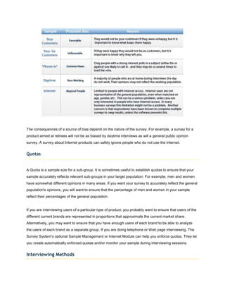 The consequences of a source of bias depend on the nature of the survey. For example, a survey for a
product aimed at retirees will not be as biased by daytime interviews as will a general public opinion
survey. A survey about Internet products can safely ignore people who do not use the Internet.


Quotas


A Quota is a sample size for a sub-group. It is sometimes useful to establish quotas to ensure that your
sample accurately reflects relevant sub-groups in your target population. For example, men and women
have somewhat different opinions in many areas. If you want your survey to accurately reflect the general
population's opinions, you will want to ensure that the percentage of men and women in your sample
reflect their percentages of the general population.


If you are interviewing users of a particular type of product, you probably want to ensure that users of the
different current brands are represented in proportions that approximate the current market share.
Alternatively, you may want to ensure that you have enough users of each brand to be able to analyze
the users of each brand as a separate group. If you are doing telephone or Web page interviewing, The
Survey System's optional Sample Management or Internet Module can help you enforce quotas. They let
you create automatically enforced quotas and/or monitor your sample during interviewing sessions.


Interviewing Methods
 