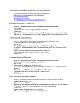 1) Download All Included Documents for One of the Following Packets

        Discerning Between Scholarly and Popular Literature
        Identifying Primary Research in the Sciences
        The Research Process
        Evaluating Information
        Avoiding Plagiarism and Learning to Paraphrase

2) Create a Folder for Library Assignments

        From the Control Panel in Blackboard, choose the Assignments content area.
        Add a folder.
        Type "Information Literacy Assignments" in the Name Field.
        Click Submit.
        If you plan to include more that one of the Activity Packets, you may want to consider adding
        each one as a separate 'Learning Unit' inside of the Information Literacy Assignments folder.

2) Integrate Handouts into Blackboard

        From the Control Panel in Blackboard, choose the Assignments content area.
        Click on the Information Literacy Assignments folder.
        Add an item.
        Change the drop-down menu to choose the name 'Reading Assignments.'
        In Section 2, browse for the file to attach (locate the desired file on your computer or other
        location).
        Type in the name of the document under 'Name of Link to File.'
        Leave the Special Action section on 'Create a link to this file.'
        Click Submit.

3) Integrate Activities into Blackboard

        From the Control Panel in Blackboard, choose the Assignments content area.
        Click on the Information Literacy Assignments folder.
        Add an item.
        Type 'Research Assignments' in the name field.
        In Section 2, browse for the file to attach (locate the desired file on your computer or other
        location).
        Type in the name of the document under 'Name of Link to File.'
        Leave the Special Action section on 'Create a link to this file.'
        Click Submit.

4) Add Discussion Board Topics in Blackboard

        From the Control Panel in Blackboard, choose Discussion Boards under course tools.
        Click on the 'Add Forum' icon.
        Type in the name of the forum topic.
        Highlight the discussion topic from the file you downloaded and press Ctrl-C to copy the topic.
        Press Ctrl-V to paste the discussion topic into the text box in Blackboard.
        Click Submit.
        Click on the title of the discussion forum (optional).
        Add a new thread to get the discussion started (optional).
 