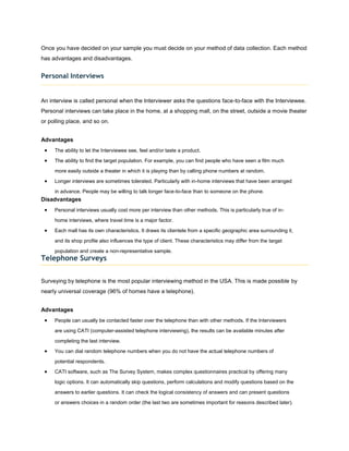 Once you have decided on your sample you must decide on your method of data collection. Each method
has advantages and disadvantages.


Personal Interviews


An interview is called personal when the Interviewer asks the questions face-to-face with the Interviewee.
Personal interviews can take place in the home, at a shopping mall, on the street, outside a movie theater
or polling place, and so on.


Advantages
     The ability to let the Interviewee see, feel and/or taste a product.
     The ability to find the target population. For example, you can find people who have seen a film much

     more easily outside a theater in which it is playing than by calling phone numbers at random.

     Longer interviews are sometimes tolerated. Particularly with in-home interviews that have been arranged

     in advance. People may be willing to talk longer face-to-face than to someone on the phone.
Disadvantages
     Personal interviews usually cost more per interview than other methods. This is particularly true of in-

     home interviews, where travel time is a major factor.

     Each mall has its own characteristics. It draws its clientele from a specific geographic area surrounding it,

     and its shop profile also influences the type of client. These characteristics may differ from the target

     population and create a non-representative sample.
Telephone Surveys


Surveying by telephone is the most popular interviewing method in the USA. This is made possible by
nearly universal coverage (96% of homes have a telephone).


Advantages
     People can usually be contacted faster over the telephone than with other methods. If the Interviewers

     are using CATI (computer-assisted telephone interviewing), the results can be available minutes after

     completing the last interview.

     You can dial random telephone numbers when you do not have the actual telephone numbers of

     potential respondents.

     CATI software, such as The Survey System, makes complex questionnaires practical by offering many

     logic options. It can automatically skip questions, perform calculations and modify questions based on the

     answers to earlier questions. It can check the logical consistency of answers and can present questions
     or answers choices in a random order (the last two are sometimes important for reasons described later).
 