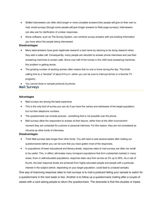 Skilled interviewers can often elicit longer or more complete answers than people will give on their own to

     mail, email surveys (though some people will give longer answers to Web page surveys). Interviewers

     can also ask for clarification of unclear responses.

     Some software, such as The Survey System, can combine survey answers with pre-existing information

     you have about the people being interviewed.
Disadvantages
     Many telemarketers have given legitimate research a bad name by claiming to be doing research when

     they start a sales call. Consequently, many people are reluctant to answer phone interviews and use their

     answering machines to screen calls. Since over half of the homes in the USA have answering machines,

     this problem is getting worse.

     The growing number of working women often means that no one is home during the day. This limits

     calling time to a "window" of about 6-9 p.m. (when you can be sure to interrupt dinner or a favorite TV

     program).

     You cannot show or sample products by phone.
Mail Surveys

Advantages
     Mail surveys are among the least expensive.

     This is the only kind of survey you can do if you have the names and addresses of the target population,

     but not their telephone numbers.

     The questionnaire can include pictures - something that is not possible over the phone.

     Mail surveys allow the respondent to answer at their leisure, rather than at the often inconvenient

     moment they are contacted for a phone or personal interview. For this reason, they are not considered as

     intrusive as other kinds of interviews.
Disadvantages
     Time! Mail surveys take longer than other kinds. You will need to wait several weeks after mailing out

     questionnaires before you can be sure that you have gotten most of the responses.

     In populations of lower educational and literacy levels, response rates to mail surveys are often too small

     to be useful. This, in effect, eliminates many immigrant populations that form substantial markets in many

     areas. Even in well-educated populations, response rates vary from as low as 3% up to 90%. As a rule of

     thumb, the best response levels are achieved from highly-educated people and people with a particular

     interest in the subject (which, depending on your target population, could lead to a biased sample).
One way of improving response rates to mail surveys is to mail a postcard telling your sample to watch for
a questionnaire in the next week or two. Another is to follow up a questionnaire mailing after a couple of
weeks with a card asking people to return the questionnaire. The downside is that this doubles or triples
 