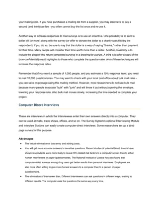 your mailing cost. If you have purchased a mailing list from a supplier, you may also have to pay a
second (and third) use fee - you often cannot buy the list once and re-use it.


Another way to increase responses to mail surveys is to use an incentive. One possibility is to send a
dollar bill (or more) along with the survey (or offer to donate the dollar to a charity specified by the
respondent). If you do so, be sure to say that the dollar is a way of saying "thanks," rather than payment
for their time. Many people will consider their time worth more than a dollar. Another possibility is to
include the people who return completed surveys in a drawing for a prize. A third is to offer a copy of the
(non-confidential) result highlights to those who complete the questionnaire. Any of these techniques will
increase the response rates.


Remember that if you want a sample of 1,000 people, and you estimate a 10% response level, you need
to mail 10,000 questionnaires. You may want to check with your local post office about bulk mail rates -
you can save on postage using this mailing method. However, most researchers do not use bulk mail,
because many people associate "bulk" with "junk" and will throw it out without opening the envelope,
lowering your response rate. Also bulk mail moves slowly, increasing the time needed to complete your
project.


Computer Direct Interviews


These are interviews in which the Interviewees enter their own answers directly into a computer. They
can be used at malls, trade shows, offices, and so on. The Survey System's optional Interviewing Module
and Interview Stations can easily create computer-direct interviews. Some researchers set up a Web
page survey for this purpose.


Advantages
     The virtual elimination of data entry and editing costs.

     You will get more accurate answers to sensitive questions. Recent studies of potential blood donors have

     shown respondents were more likely to reveal HIV-related risk factors to a computer screen than to either

     human interviewers or paper questionnaires. The National Institute of Justice has also found that

     computer-aided surveys among drug users get better results than personal interviews. Employees are

     also more often willing to give more honest answers to a computer than to a person or paper

     questionnaire.

     The elimination of interviewer bias. Different interviewers can ask questions in different ways, leading to
     different results. The computer asks the questions the same way every time.
 